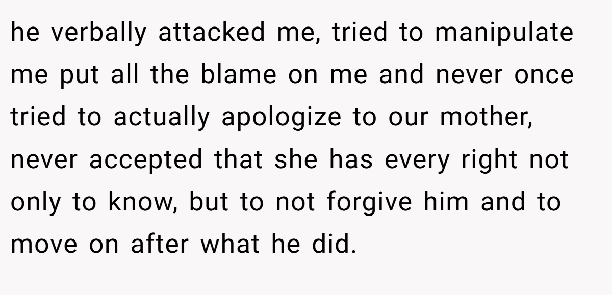 he verbally attacked me, tried to manipulate me put all the blame on me and never once tried to actually apologize to our mother, never accepted that she has every right not only to know, but to not forgive him and to move on after what he did.