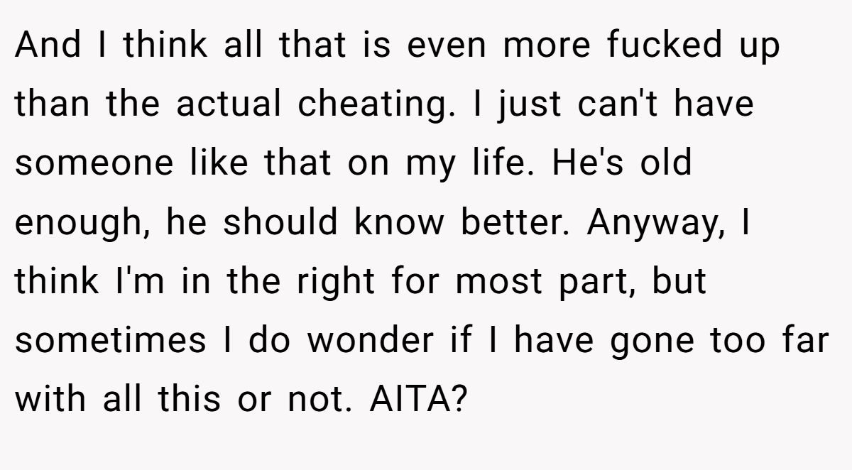 And I think all that is even more fucked up than the actual cheating. I just can't have someone like that on my life. He's old enough, he should know better. Anyway, I think I'm in the right for most part, but sometimes I do wonder if I have gone too far with all this or not. AITA?