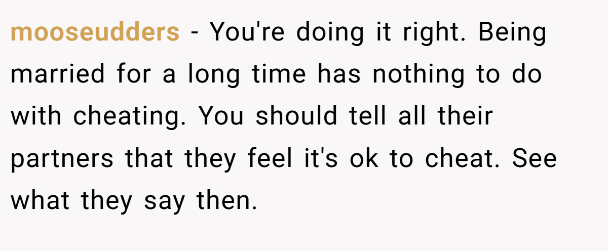 mooseudders − You're doing it right. Being married for a long time has nothing to do with cheating. You should tell all their partners that they feel it's ok to cheat. See what they say then.