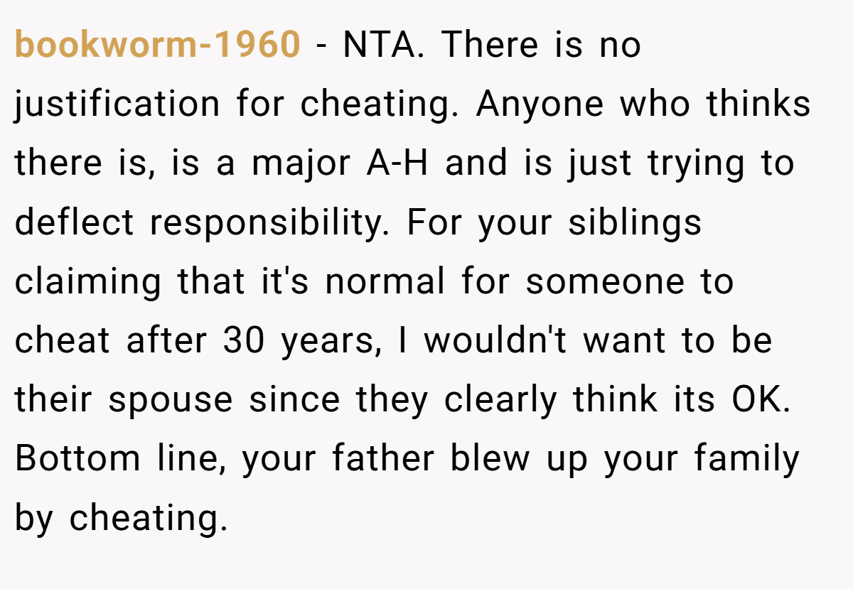 bookworm-1960 − NTA. There is no justification for cheating. Anyone who thinks there is, is a major A-H and is just trying to deflect responsibility. For your siblings claiming that it's normal for someone to cheat after 30 years, I wouldn't want to be their spouse since they clearly think its OK. Bottom line, your father blew up your family by cheating.