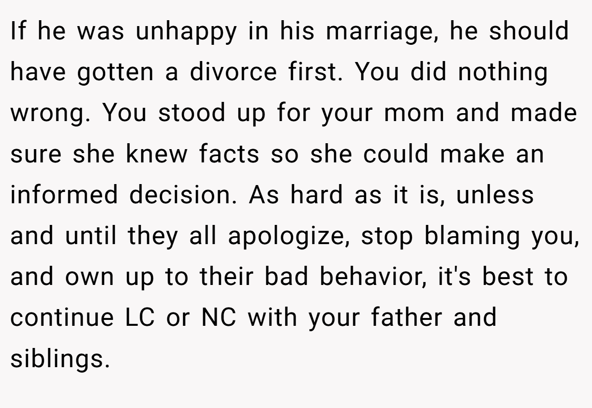 If he was unhappy in his marriage, he should have gotten a divorce first. You did nothing wrong. You stood up for your mom and made sure she knew facts so she could make an informed decision. As hard as it is, unless and until they all apologize, stop blaming you, and own up to their bad behavior, it's best to continue LC or NC with your father and siblings.