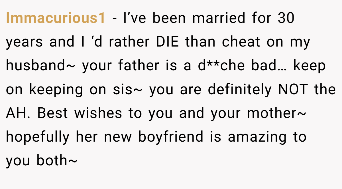 Immacurious1 − I’ve been married for 30 years and I ‘d rather DIE than cheat on my husband~ your father is a d**che bad… keep on keeping on sis~ you are definitely NOT the AH. Best wishes to you and your mother~ hopefully her new boyfriend is amazing to you both~ 