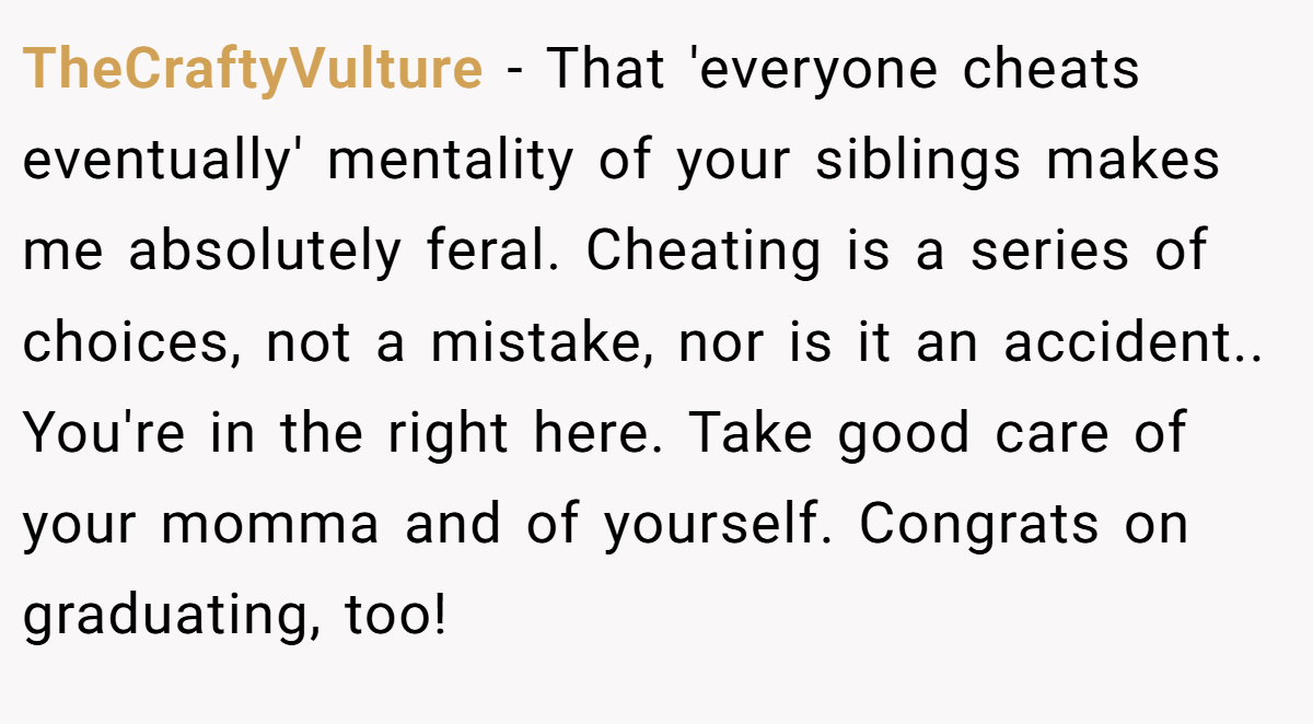 TheCraftyVulture − That 'everyone cheats eventually' mentality of your siblings makes me absolutely feral. Cheating is a series of choices, not a mistake, nor is it an accident.. You're in the right here. Take good care of your momma and of yourself. Congrats on graduating, too!