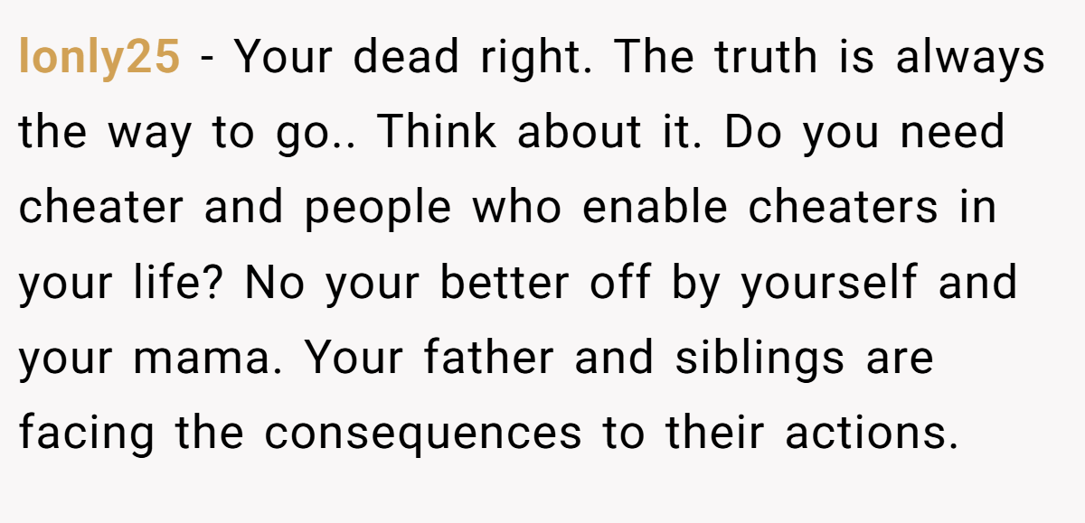lonly25 − Your dead right. The truth is always the way to go.. Think about it. Do you need cheater and people who enable cheaters in your life? No your better off by yourself and your mama. Your father and siblings are facing the consequences to their actions.