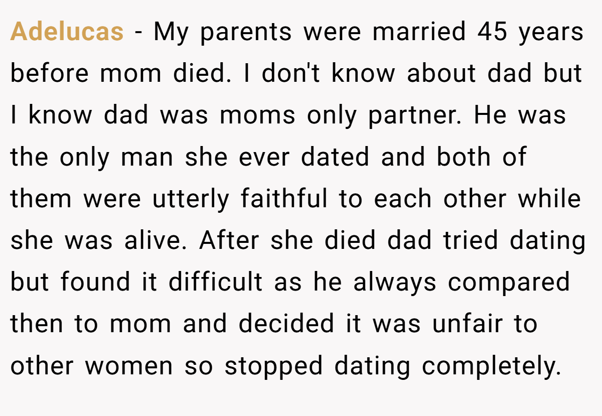 Adelucas − My parents were married 45 years before mom died. I don't know about dad but I know dad was moms only partner. He was the only man she ever dated and both of them were utterly faithful to each other while she was alive. After she died dad tried dating but found it difficult as he always compared then to mom and decided it was unfair to other women so stopped dating completely.