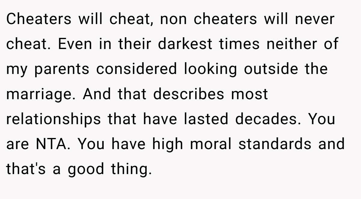 Cheaters will cheat, non cheaters will never cheat. Even in their darkest times neither of my parents considered looking outside the marriage. And that describes most relationships that have lasted decades. You are NTA. You have high moral standards and that's a good thing.