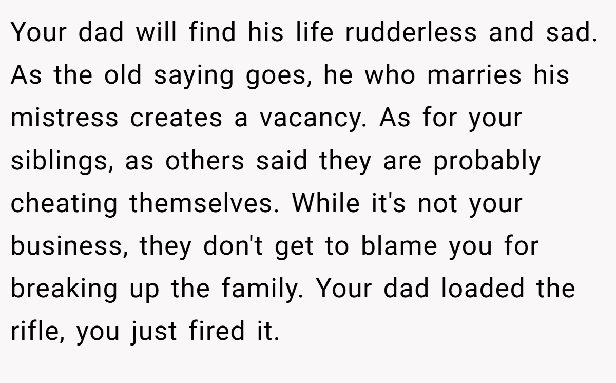 Your dad will find his life rudderless and sad. As the old saying goes, he who marries his mistress creates a vacancy. As for your siblings, as others said they are probably cheating themselves. While it's not your business, they don't get to blame you for breaking up the family. Your dad loaded the rifle, you just fired it.