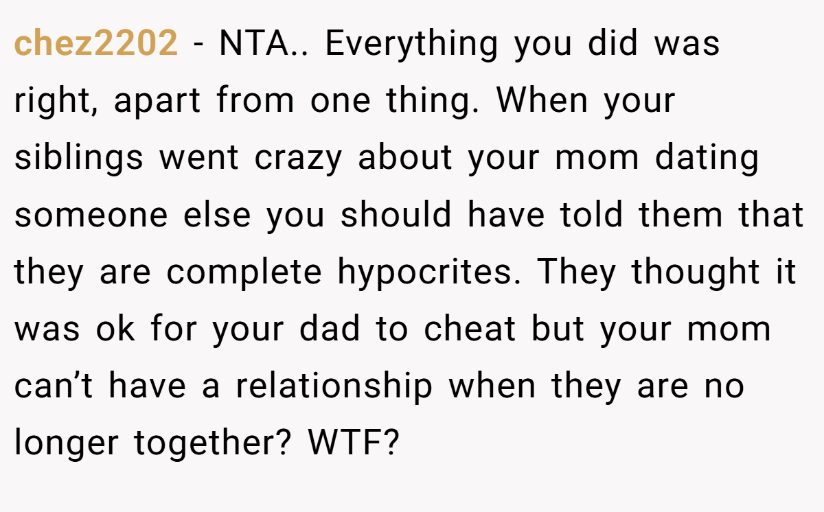 chez2202 − NTA.. Everything you did was right, apart from one thing. When your siblings went crazy about your mom dating someone else you should have told them that they are complete hypocrites. They thought it was ok for your dad to cheat but your mom can’t have a relationship when they are no longer together? WTF?