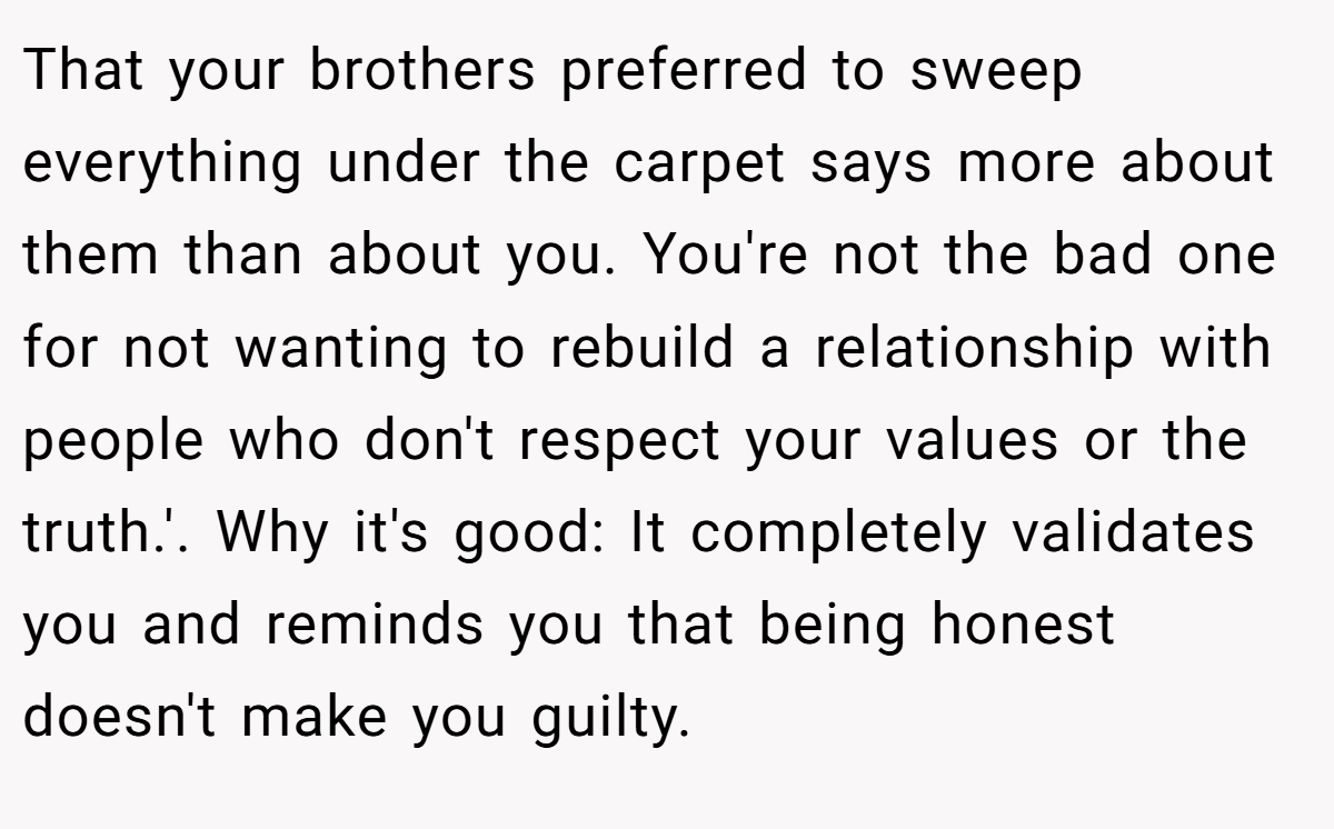 That your brothers preferred to sweep everything under the carpet says more about them than about you. You're not the bad one for not wanting to rebuild a relationship with people who don't respect your values or the truth.'. Why it's good: It completely validates you and reminds you that being honest doesn't make you guilty.