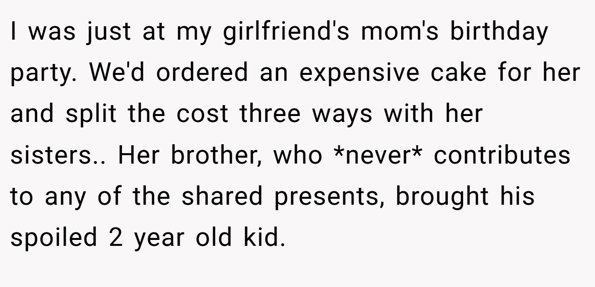 I was just at my girlfriend's mom's birthday party. We'd ordered an expensive cake for her and split the cost three ways with her sisters.. Her brother, who *never* contributes to any of the shared presents, brought his spoiled 2 year old kid.