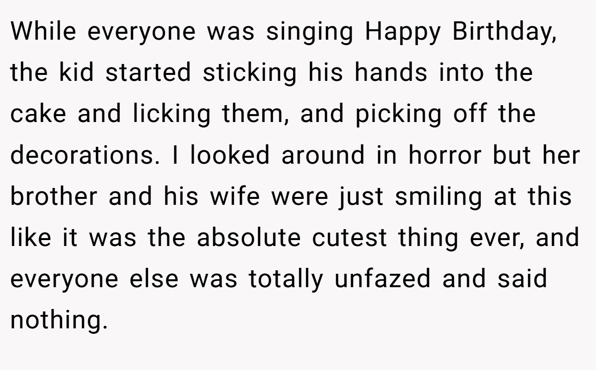 While everyone was singing Happy Birthday, the kid started sticking his hands into the cake and licking them, and picking off the decorations. I looked around in horror but her brother and his wife were just smiling at this like it was the absolute cutest thing ever, and everyone else was totally unfazed and said nothing.