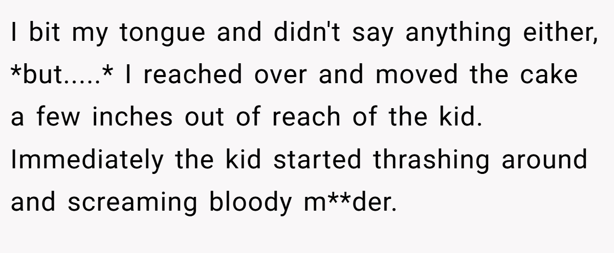 I bit my tongue and didn't say anything either, *but.....* I reached over and moved the cake a few inches out of reach of the kid. Immediately the kid started thrashing around and screaming bloody m**der.