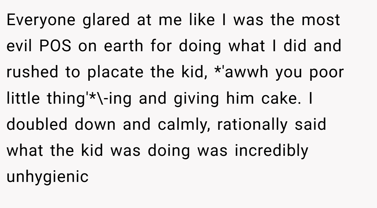 Everyone glared at me like I was the most evil POS on earth for doing what I did and rushed to placate the kid, *'awwh you poor little thing'*\-ing and giving him cake. I doubled down and calmly, rationally said what the kid was doing was incredibly unhygienic
