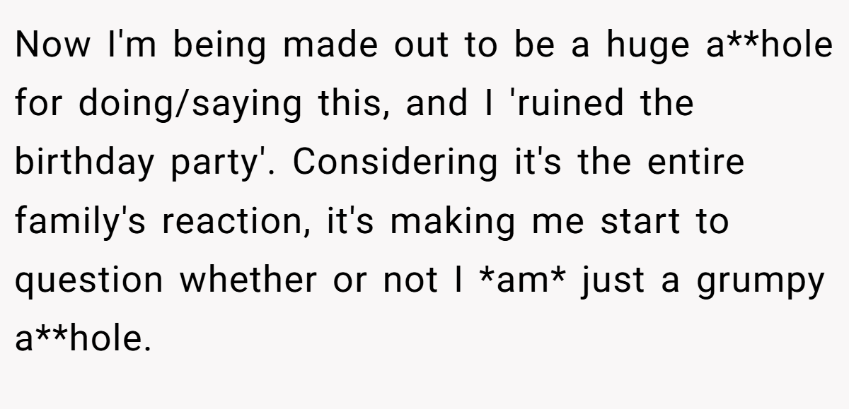 Now I'm being made out to be a huge a**hole for doing/saying this, and I 'ruined the birthday party'. Considering it's the entire family's reaction, it's making me start to question whether or not I *am* just a grumpy a**hole.