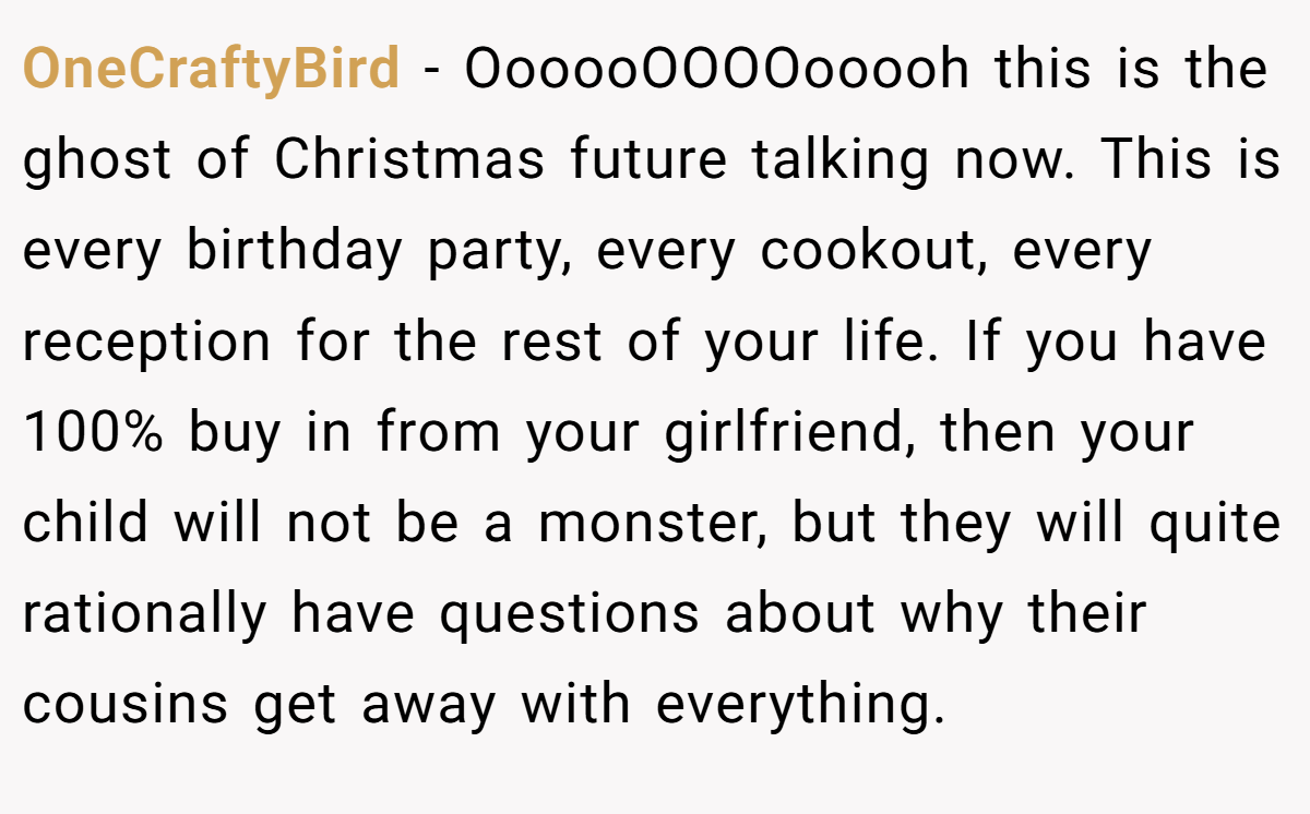 OneCraftyBird − OooooOOOOooooh this is the ghost of Christmas future talking now. This is every birthday party, every cookout, every reception for the rest of your life. If you have 100% buy in from your girlfriend, then your child will not be a monster, but they will quite rationally have questions about why their cousins get away with everything.