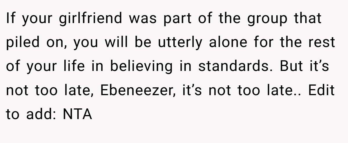 If your girlfriend was part of the group that piled on, you will be utterly alone for the rest of your life in believing in standards. But it’s not too late, Ebeneezer, it’s not too late.. Edit to add: NTA