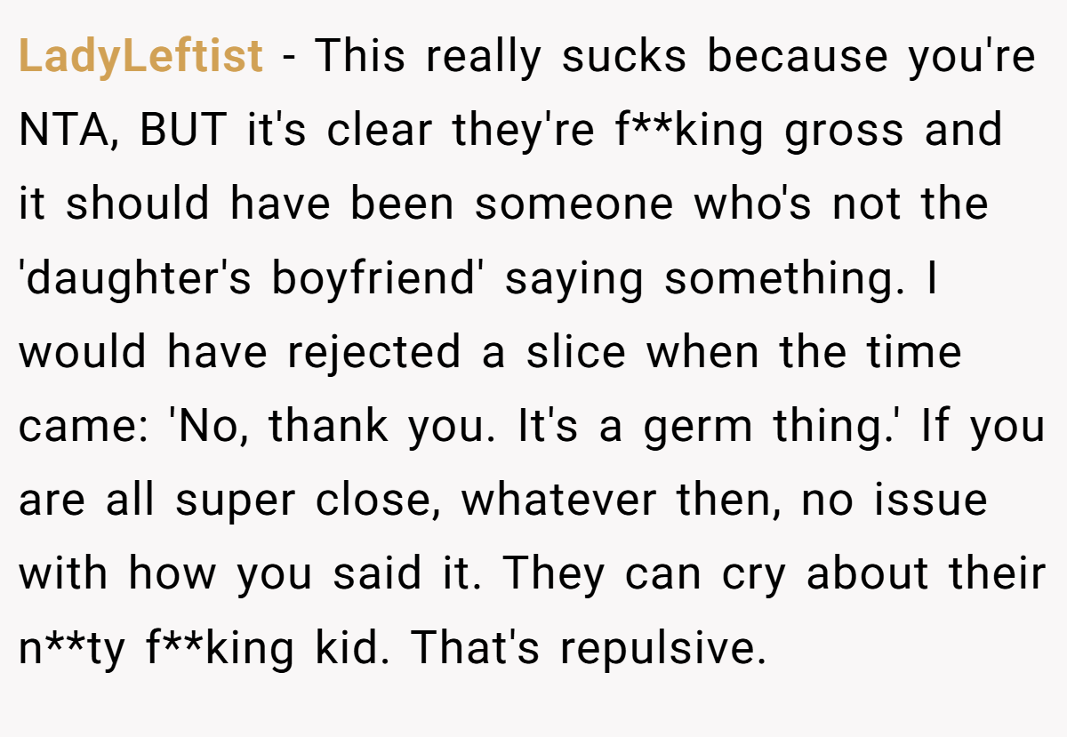 LadyLeftist − This really sucks because you're NTA, BUT it's clear they're f**king gross and it should have been someone who's not the 'daughter's boyfriend' saying something. I would have rejected a slice when the time came: 'No, thank you. It's a germ thing.' If you are all super close, whatever then, no issue with how you said it. They can cry about their n**ty f**king kid. That's repulsive.