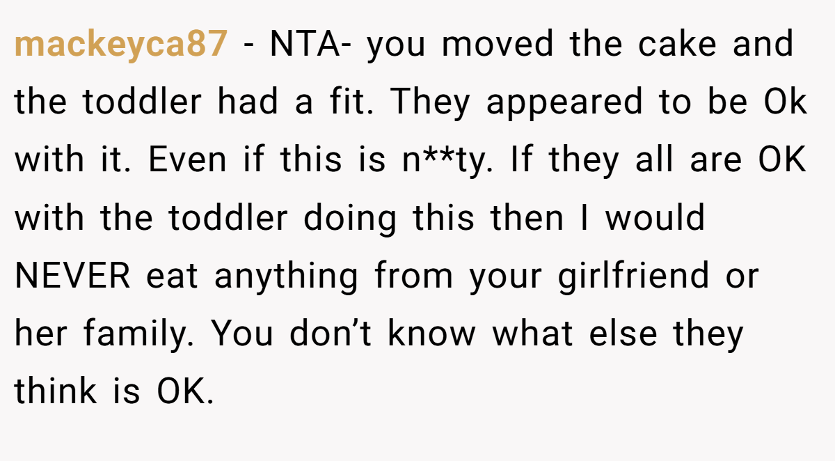 mackeyca87 − NTA- you moved the cake and the toddler had a fit. They appeared to be Ok with it. Even if this is n**ty. If they all are OK with the toddler doing this then I would NEVER eat anything from your girlfriend or her family. You don’t know what else they think is OK.