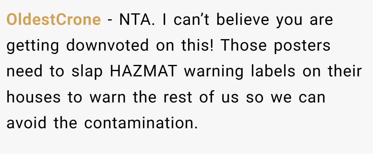 OldestCrone − NTA. I can’t believe you are getting downvoted on this! Those posters need to slap HAZMAT warning labels on their houses to warn the rest of us so we can avoid the contamination.