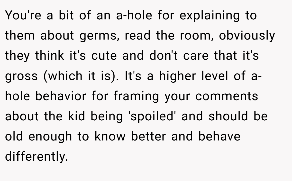 You're a bit of an a-hole for explaining to them about germs, read the room, obviously they think it's cute and don't care that it's gross (which it is). It's a higher level of a-hole behavior for framing your comments about the kid being 'spoiled' and should be old enough to know better and behave differently.
