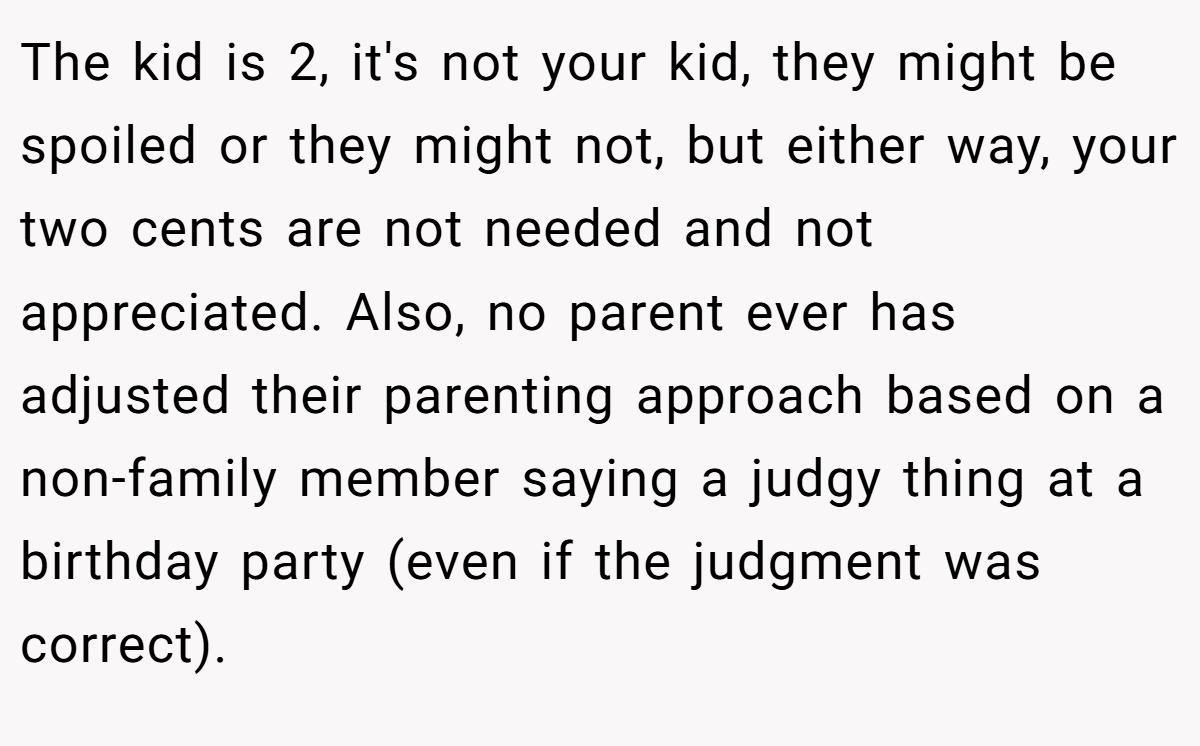 The kid is 2, it's not your kid, they might be spoiled or they might not, but either way, your two cents are not needed and not appreciated. Also, no parent ever has adjusted their parenting approach based on a non-family member saying a judgy thing at a birthday party (even if the judgment was correct).
