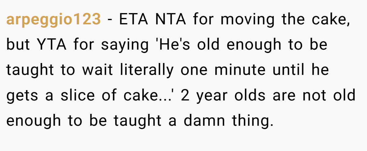 arpeggio123 − ETA NTA for moving the cake, but YTA for saying 'He's old enough to be taught to wait literally one minute until he gets a slice of cake...' 2 year olds are not old enough to be taught a damn thing.