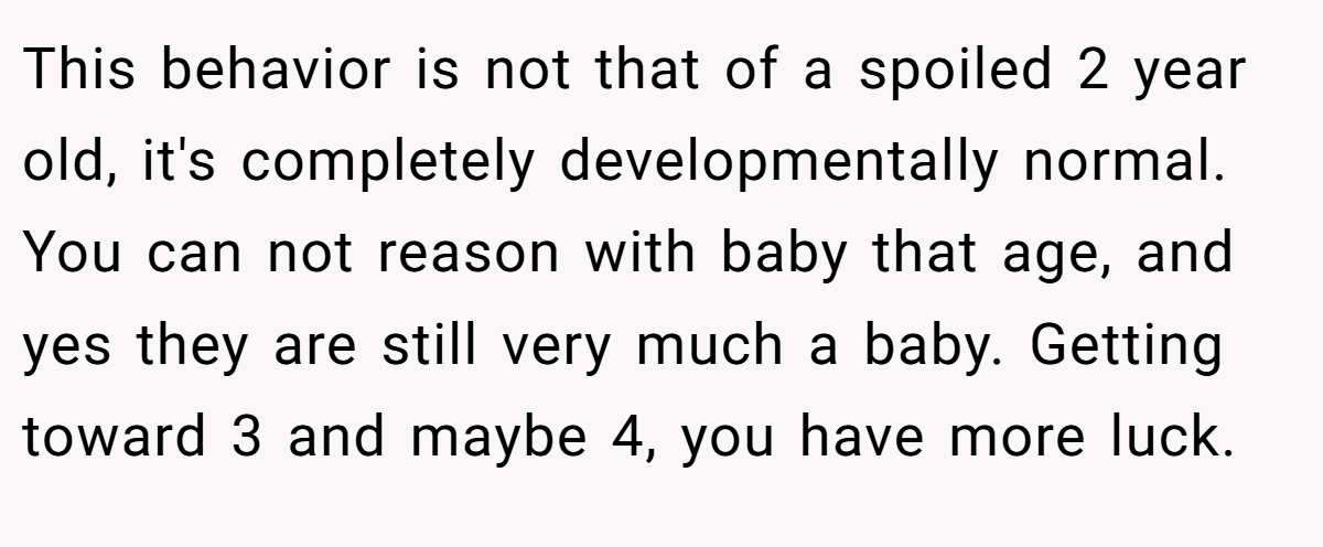 This behavior is not that of a spoiled 2 year old, it's completely developmentally normal. You can not reason with baby that age, and yes they are still very much a baby. Getting toward 3 and maybe 4, you have more luck.