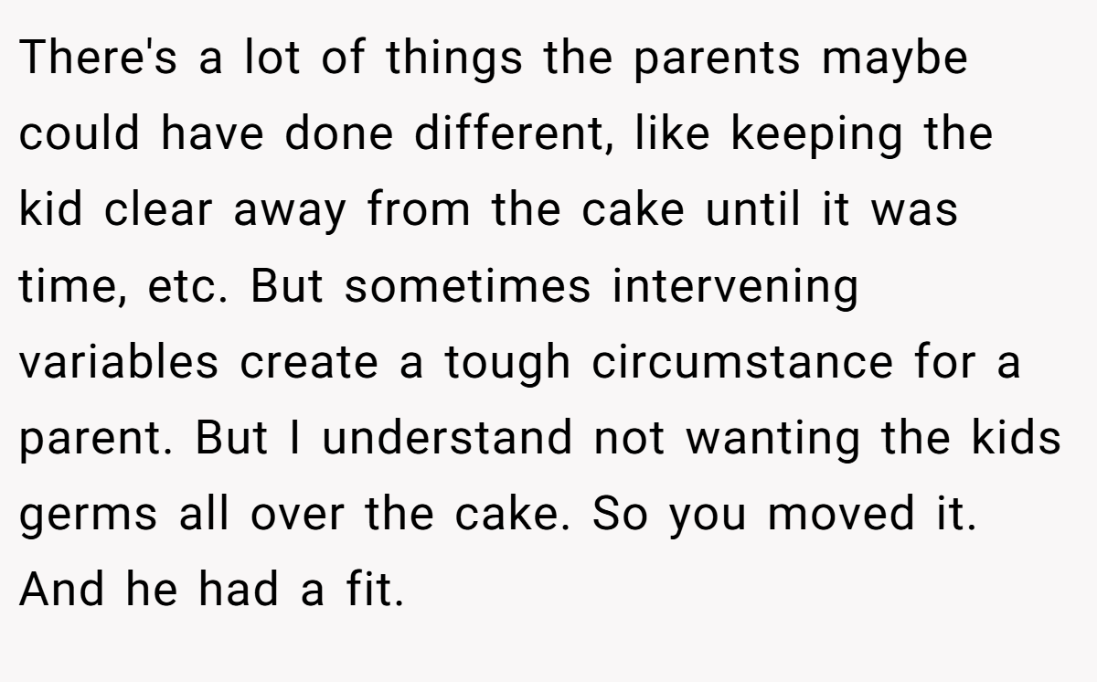 There's a lot of things the parents maybe could have done different, like keeping the kid clear away from the cake until it was time, etc. But sometimes intervening variables create a tough circumstance for a parent. But I understand not wanting the kids germs all over the cake. So you moved it. And he had a fit.
