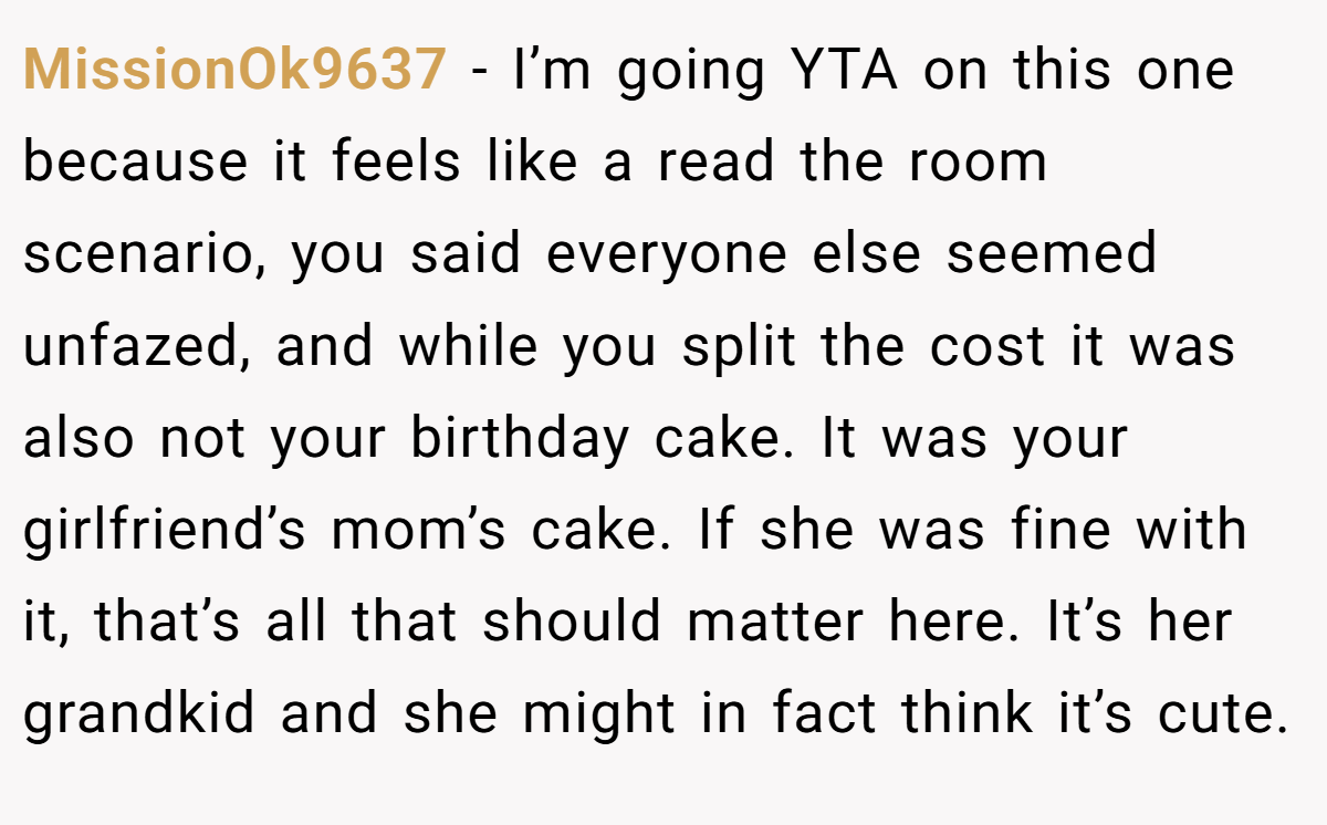 MissionOk9637 − I’m going YTA on this one because it feels like a read the room scenario, you said everyone else seemed unfazed, and while you split the cost it was also not your birthday cake. It was your girlfriend’s mom’s cake. If she was fine with it, that’s all that should matter here. It’s her grandkid and she might in fact think it’s cute.