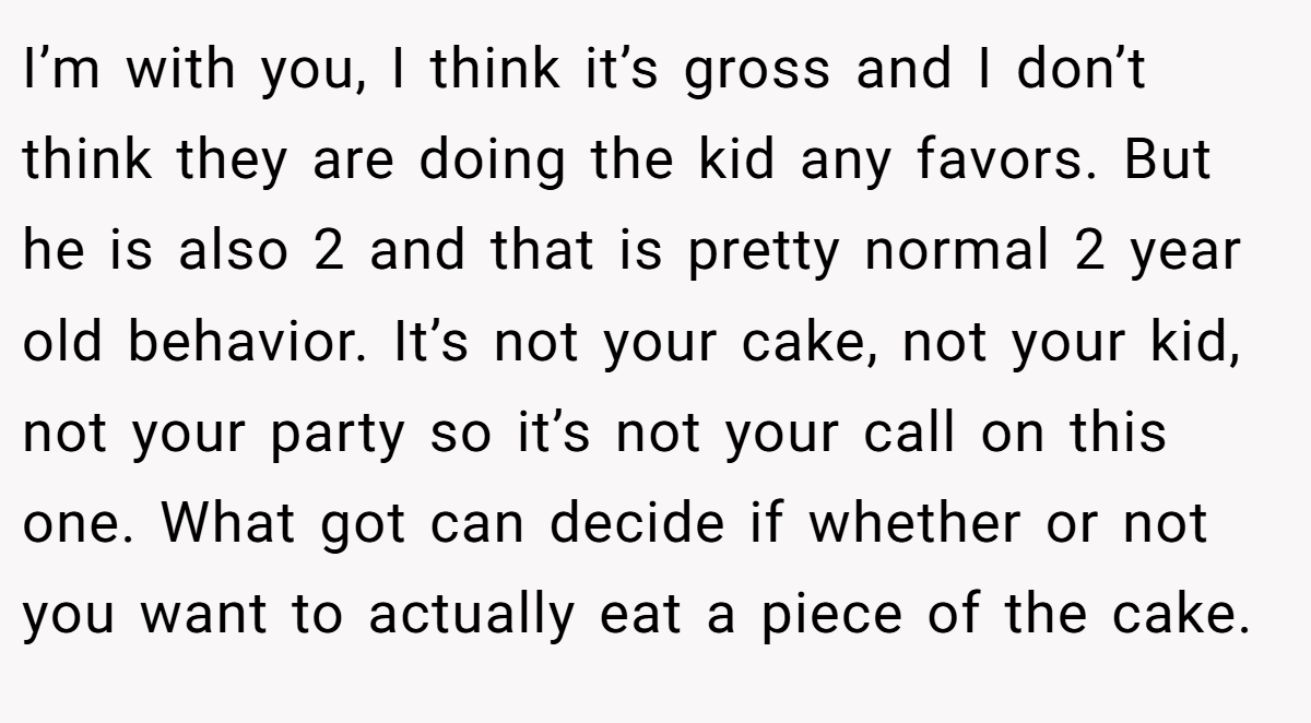 I’m with you, I think it’s gross and I don’t think they are doing the kid any favors. But he is also 2 and that is pretty normal 2 year old behavior. It’s not your cake, not your kid, not your party so it’s not your call on this one. What got can decide if whether or not you want to actually eat a piece of the cake.