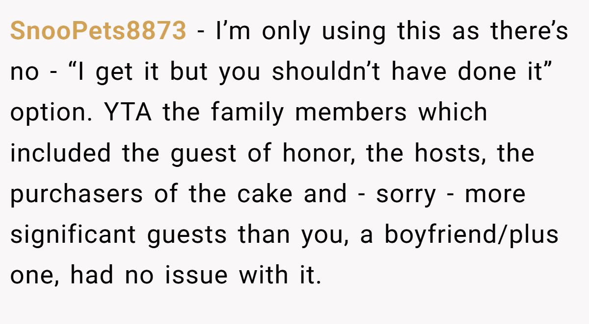 SnooPets8873 − I’m only using this as there’s no - “I get it but you shouldn’t have done it” option. YTA the family members which included the guest of honor, the hosts, the purchasers of the cake and - sorry - more significant guests than you, a boyfriend/plus one, had no issue with it.
