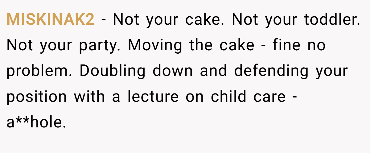 MISKINAK2 − Not your cake. Not your toddler. Not your party. Moving the cake - fine no problem. Doubling down and defending your position with a lecture on child care - a**hole.