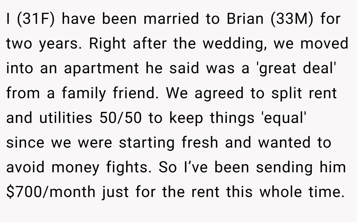 I (31F) have been married to Brian (33M) for two years. Right after the wedding, we moved into an apartment he said was a 'great deal' from a family friend. We agreed to split rent and utilities 50/50 to keep things 'equal' since we were starting fresh and wanted to avoid money fights. So I’ve been sending him $700/month just for the rent this whole time.