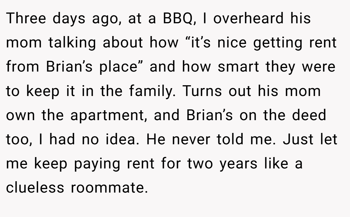 Three days ago, at a BBQ, I overheard his mom talking about how “it’s nice getting rent from Brian’s place” and how smart they were to keep it in the family. Turns out his mom own the apartment, and Brian’s on the deed too, I had no idea. He never told me. Just let me keep paying rent for two years like a clueless roommate.