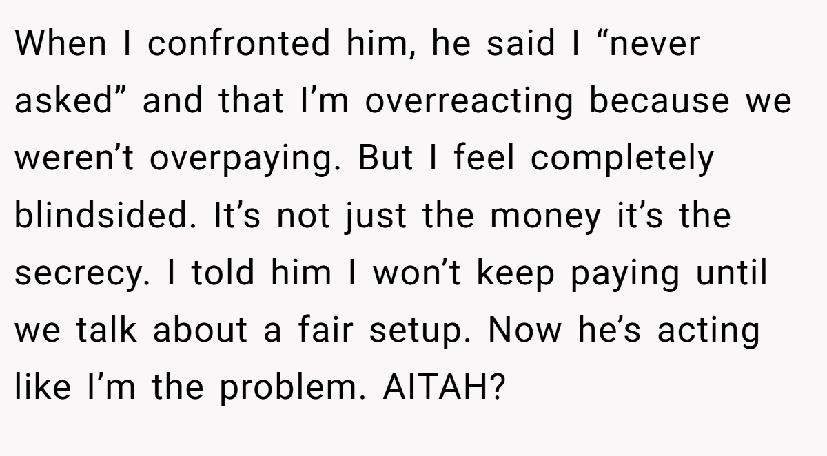 When I confronted him, he said I “never asked” and that I’m overreacting because we weren’t overpaying. But I feel completely blindsided. It’s not just the money it’s the secrecy. I told him I won’t keep paying until we talk about a fair setup. Now he’s acting like I’m the problem. AITAH?