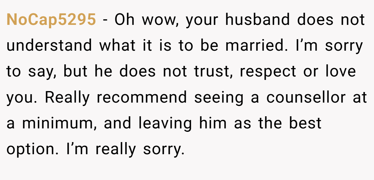 NoCap5295 − Oh wow, your husband does not understand what it is to be married. I’m sorry to say, but he does not trust, respect or love you. Really recommend seeing a counsellor at a minimum, and leaving him as the best option. I’m really sorry.