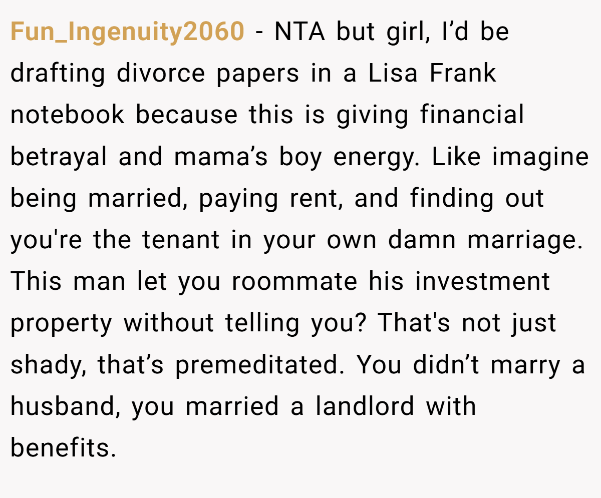 Fun_Ingenuity2060 − NTA but girl, I’d be drafting divorce papers in a Lisa Frank notebook because this is giving financial betrayal and mama’s boy energy. Like imagine being married, paying rent, and finding out you're the tenant in your own damn marriage. This man let you roommate his investment property without telling you? That's not just shady, that’s premeditated. You didn’t marry a husband, you married a landlord with benefits.
