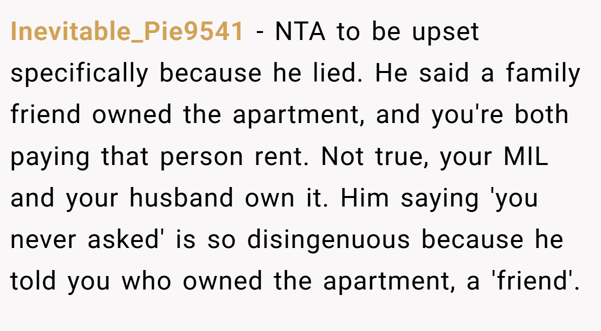 Inevitable_Pie9541 − NTA to be upset specifically because he lied. He said a family friend owned the apartment, and you're both paying that person rent. Not true, your MIL and your husband own it. Him saying 'you never asked' is so disingenuous because he told you who owned the apartment, a 'friend'.