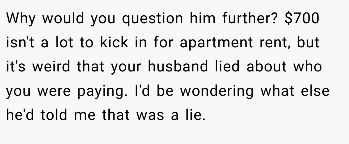Why would you question him further? $700 isn't a lot to kick in for apartment rent, but it's weird that your husband lied about who you were paying. I'd be wondering what else he'd told me that was a lie.