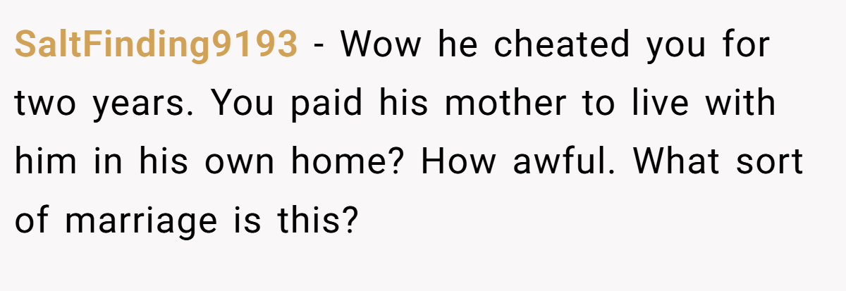 SaltFinding9193 − Wow he cheated you for two years. You paid his mother to live with him in his own home? How awful. What sort of marriage is this? 
