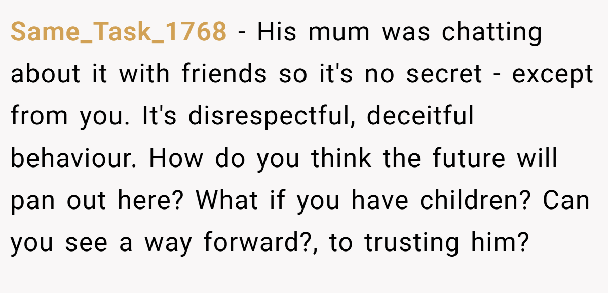Same_Task_1768 − His mum was chatting about it with friends so it's no secret - except from you. It's disrespectful, deceitful behaviour. How do you think the future will pan out here? What if you have children? Can you see a way forward?, to trusting him?