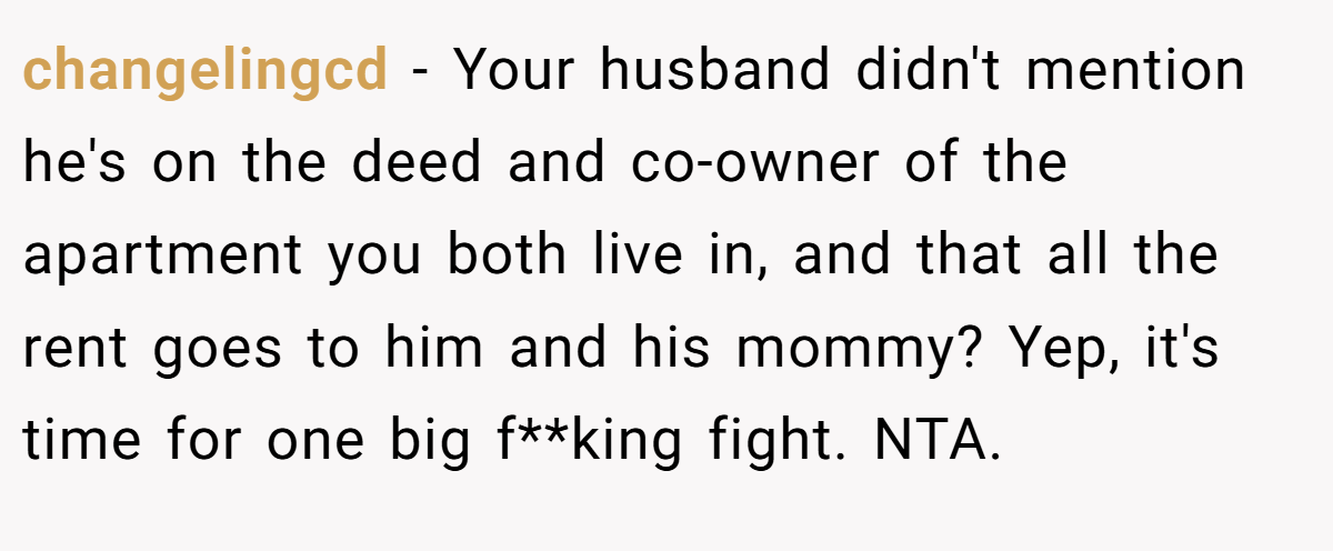 changelingcd − Your husband didn't mention he's on the deed and co-owner of the apartment you both live in, and that all the rent goes to him and his mommy? Yep, it's time for one big f**king fight. NTA.