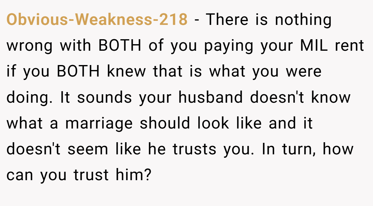 Obvious-Weakness-218 − There is nothing wrong with BOTH of you paying your MIL rent if you BOTH knew that is what you were doing. It sounds your husband doesn't know what a marriage should look like and it doesn't seem like he trusts you. In turn, how can you trust him?