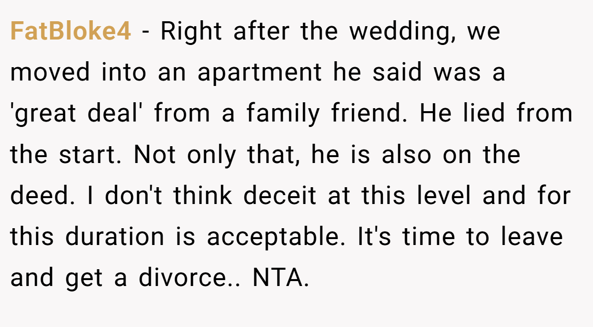FatBloke4 − Right after the wedding, we moved into an apartment he said was a 'great deal' from a family friend. He lied from the start. Not only that, he is also on the deed. I don't think deceit at this level and for this duration is acceptable. It's time to leave and get a divorce.. NTA.