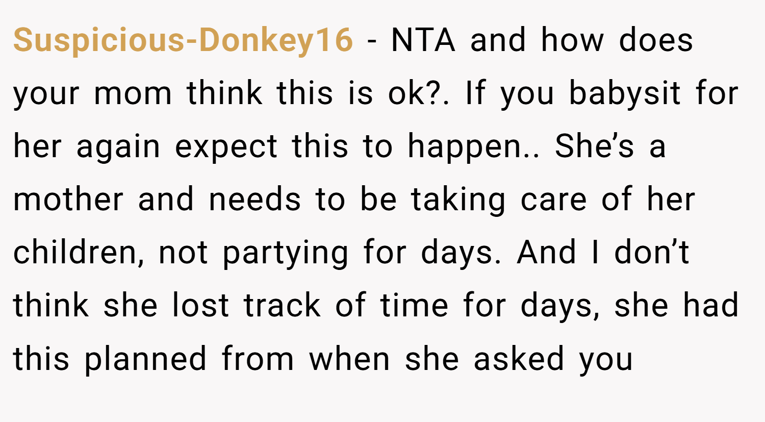 Suspicious-Donkey16 − NTA and how does your mom think this is ok?. If you babysit for her again expect this to happen.. She’s a mother and needs to be taking care of her children, not partying for days. And I don’t think she lost track of time for days, she had this planned from when she asked you