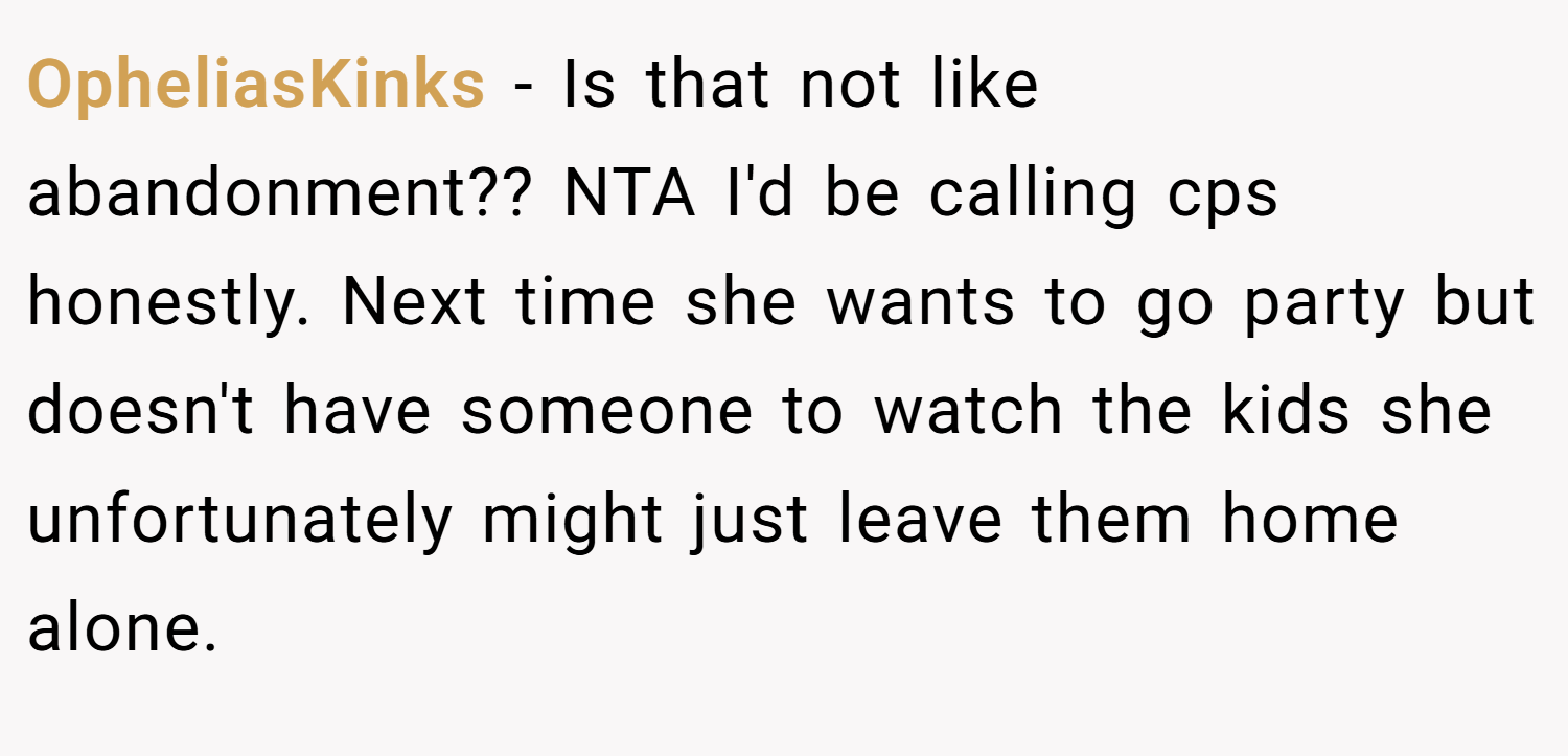 OpheliasKinks − Is that not like abandonment?? NTA I'd be calling cps honestly. Next time she wants to go party but doesn't have someone to watch the kids she unfortunately might just leave them home alone.