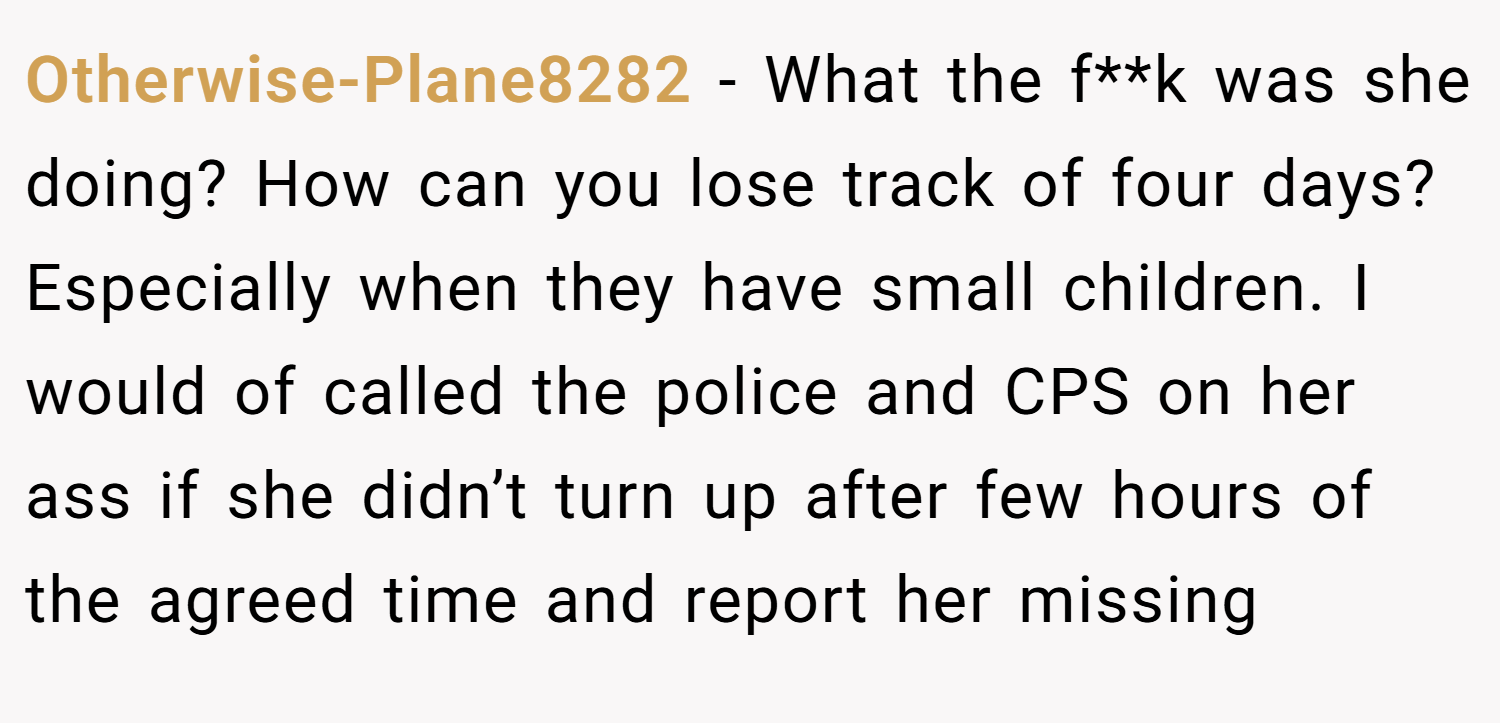 Otherwise-Plane8282 − What the f**k was she doing? How can you lose track of four days? Especially when they have small children. I would of called the police and CPS on her ass if she didn’t turn up after few hours of the agreed time and report her missing