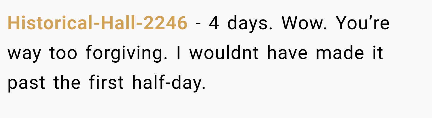 Historical-Hall-2246 − 4 days. Wow. You’re way too forgiving. I wouldnt have made it past the first half-day.