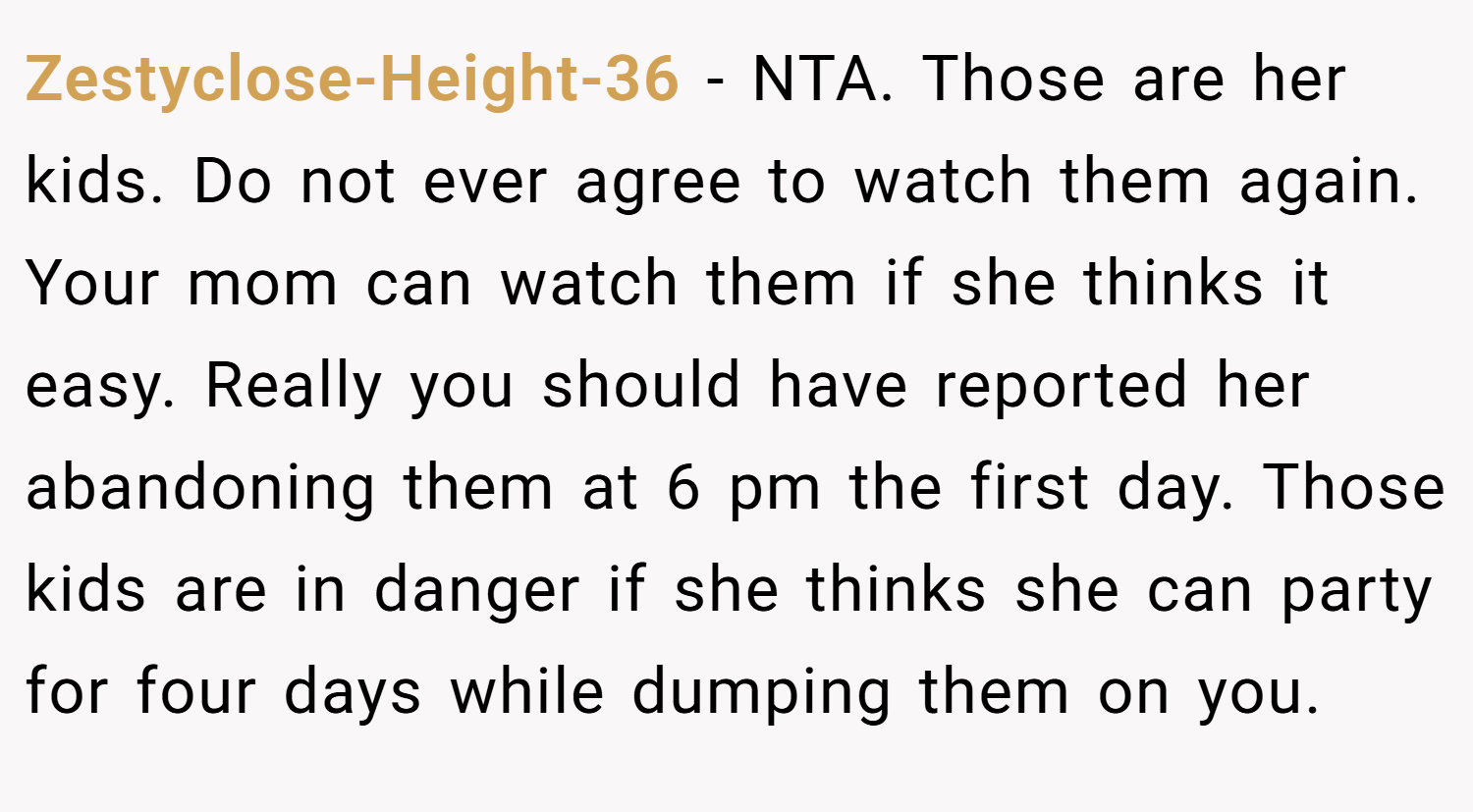 Zestyclose-Height-36 − NTA. Those are her kids. Do not ever agree to watch them again. Your mom can watch them if she thinks it easy. Really you should have reported her abandoning them at 6 pm the first day. Those kids are in danger if she thinks she can party for four days while dumping them on you.