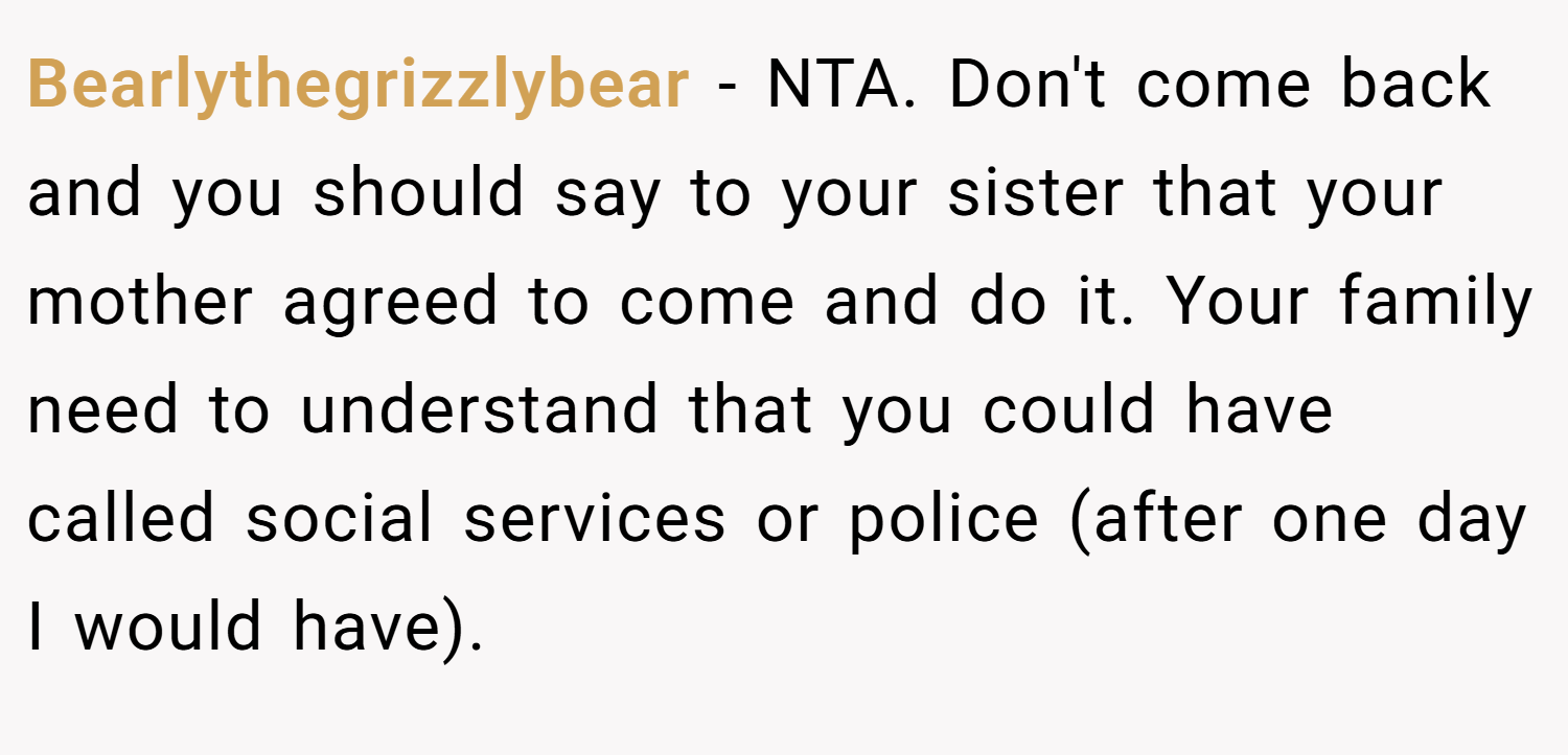 Bearlythegrizzlybear − NTA. Don't come back and you should say to your sister that your mother agreed to come and do it. Your family need to understand that you could have called social services or police (after one day I would have).